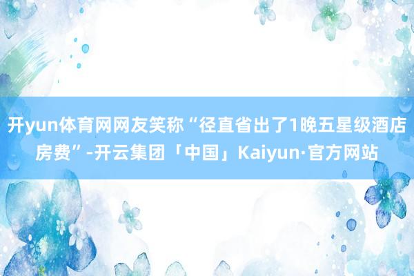 开yun体育网网友笑称“径直省出了1晚五星级酒店房费”-开云集团「中国」Kaiyun·官方网站