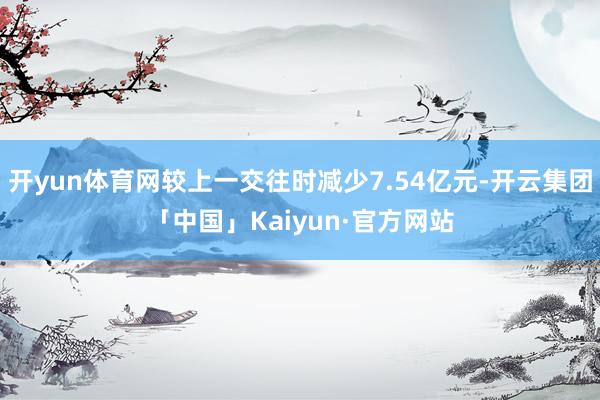 开yun体育网较上一交往时减少7.54亿元-开云集团「中国」Kaiyun·官方网站