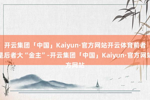 开云集团「中国」Kaiyun·官方网站开云体育前者是后者大“金主”-开云集团「中国」Kaiyun·官方网站