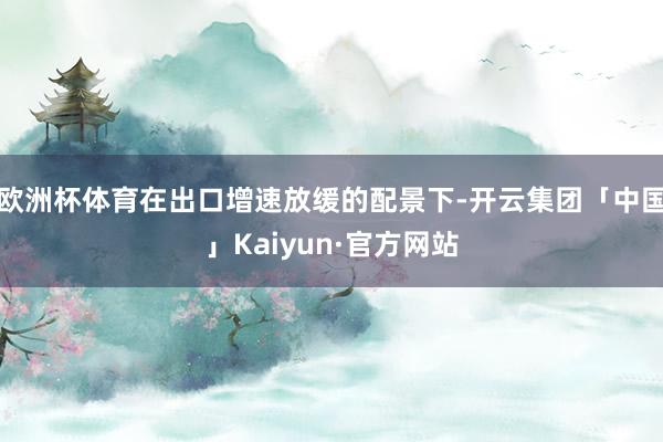 欧洲杯体育在出口增速放缓的配景下-开云集团「中国」Kaiyun·官方网站