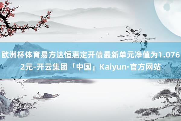 欧洲杯体育易方达恒惠定开债最新单元净值为1.0762元-开云集团「中国」Kaiyun·官方网站