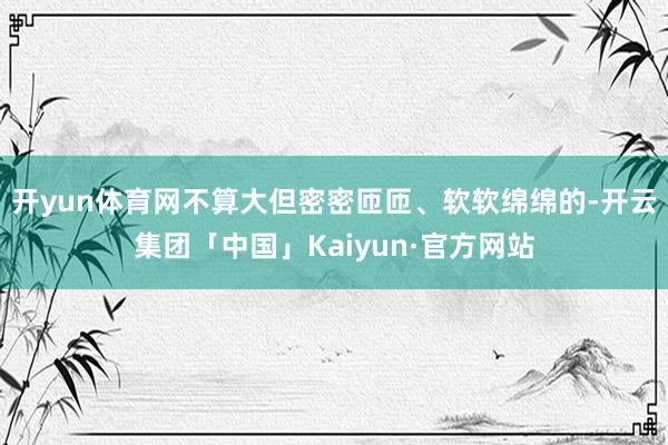 开yun体育网不算大但密密匝匝、软软绵绵的-开云集团「中国」Kaiyun·官方网站