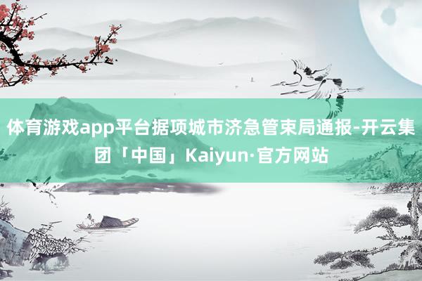 体育游戏app平台据项城市济急管束局通报-开云集团「中国」Kaiyun·官方网站