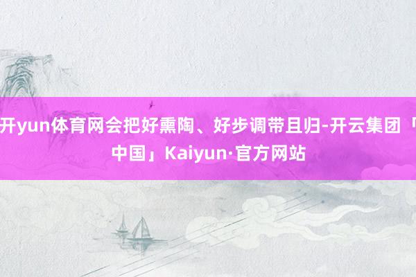 开yun体育网会把好熏陶、好步调带且归-开云集团「中国」Kaiyun·官方网站