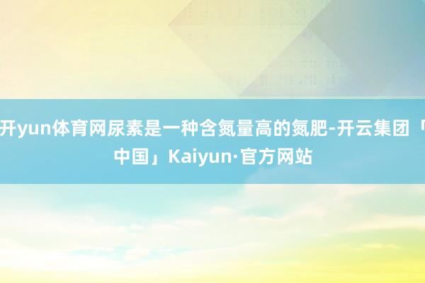 开yun体育网尿素是一种含氮量高的氮肥-开云集团「中国」Kaiyun·官方网站