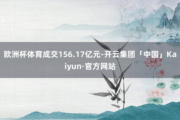 欧洲杯体育成交156.17亿元-开云集团「中国」Kaiyun·官方网站