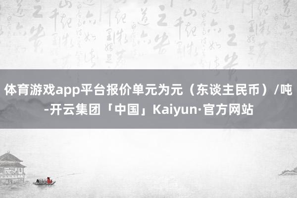 体育游戏app平台报价单元为元（东谈主民币）/吨-开云集团「中国」Kaiyun·官方网站