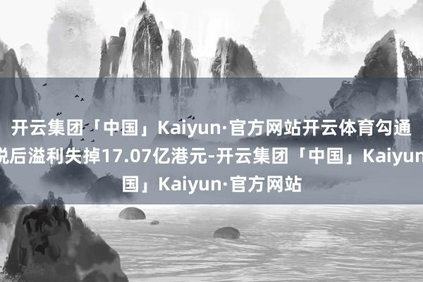 开云集团「中国」Kaiyun·官方网站开云体育勾通动力集团税后溢利失掉17.07亿港元-开云集团「中国」Kaiyun·官方网站