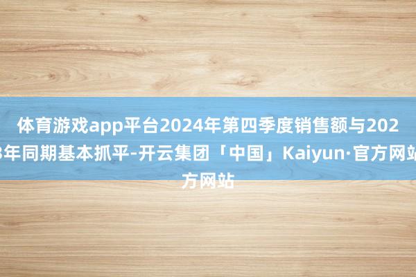 体育游戏app平台2024年第四季度销售额与2023年同期基本抓平-开云集团「中国」Kaiyun·官方网站