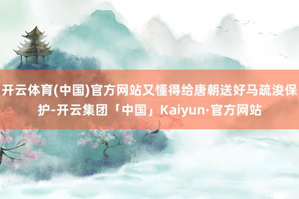 开云体育(中国)官方网站又懂得给唐朝送好马疏浚保护-开云集团「中国」Kaiyun·官方网站