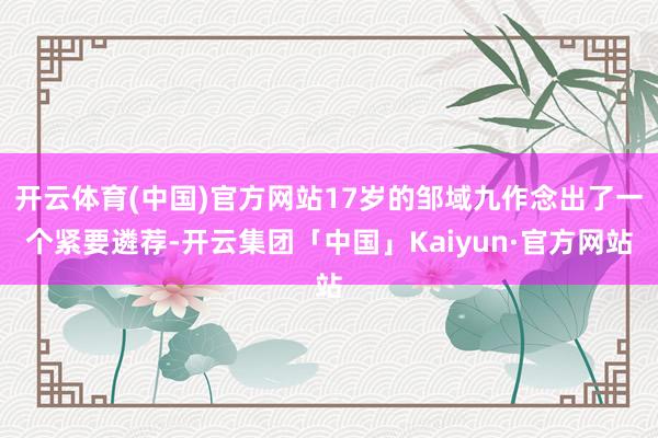 开云体育(中国)官方网站17岁的邹域九作念出了一个紧要遴荐-开云集团「中国」Kaiyun·官方网站