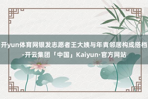开yun体育网银发志愿者王大姨与年青邻居构成搭档-开云集团「中国」Kaiyun·官方网站