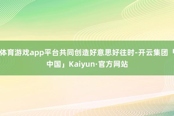 体育游戏app平台共同创造好意思好往时-开云集团「中国」Kaiyun·官方网站