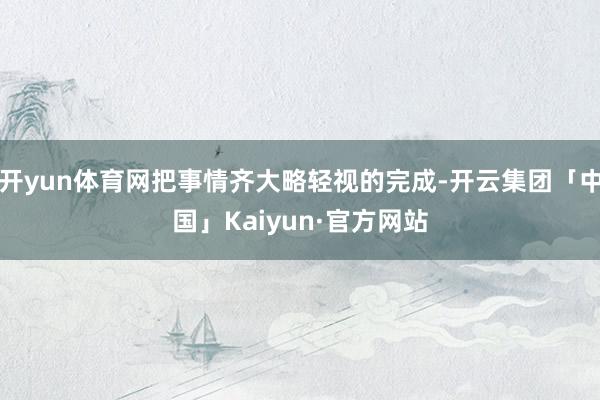 开yun体育网把事情齐大略轻视的完成-开云集团「中国」Kaiyun·官方网站