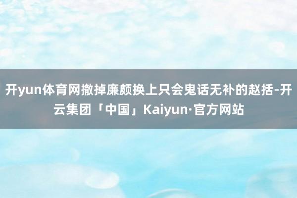 开yun体育网撤掉廉颇换上只会鬼话无补的赵括-开云集团「中国」Kaiyun·官方网站