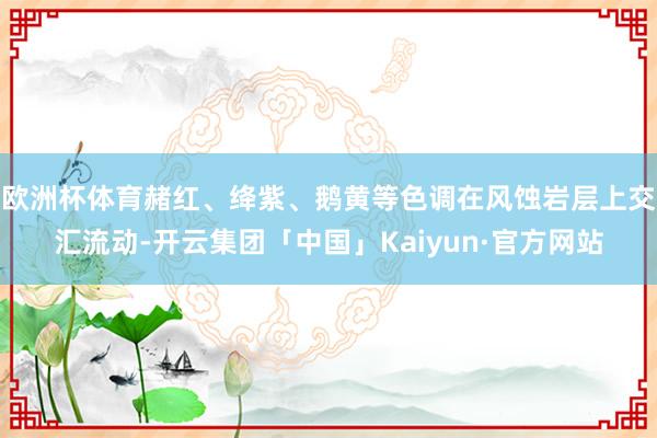 欧洲杯体育赭红、绛紫、鹅黄等色调在风蚀岩层上交汇流动-开云集团「中国」Kaiyun·官方网站