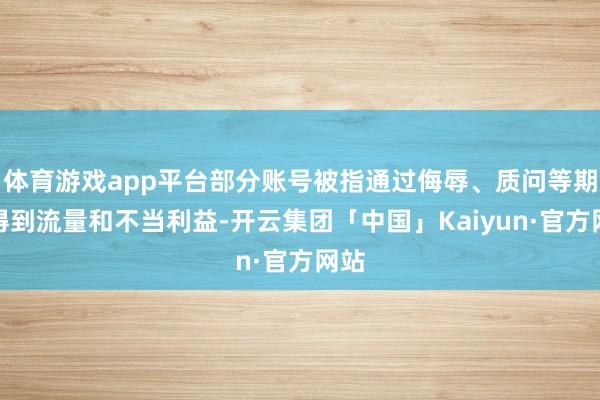体育游戏app平台部分账号被指通过侮辱、质问等期间得到流量和不当利益-开云集团「中国」Kaiyun·官方网站
