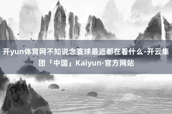 开yun体育网不知说念寰球最近都在看什么-开云集团「中国」Kaiyun·官方网站