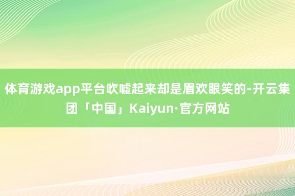 体育游戏app平台吹嘘起来却是眉欢眼笑的-开云集团「中国」Kaiyun·官方网站