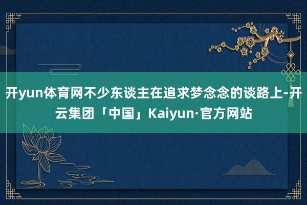开yun体育网不少东谈主在追求梦念念的谈路上-开云集团「中国」Kaiyun·官方网站
