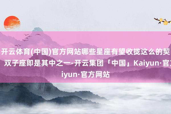 开云体育(中国)官方网站哪些星座有望收拢这么的契机呢？ 双子座即是其中之一-开云集团「中国」Kaiyun·官方网站