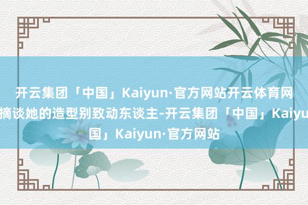 开云集团「中国」Kaiyun·官方网站开云体育网友们纷纷指摘谈她的造型别致动东谈主-开云集团「中国」Kaiyun·官方网站