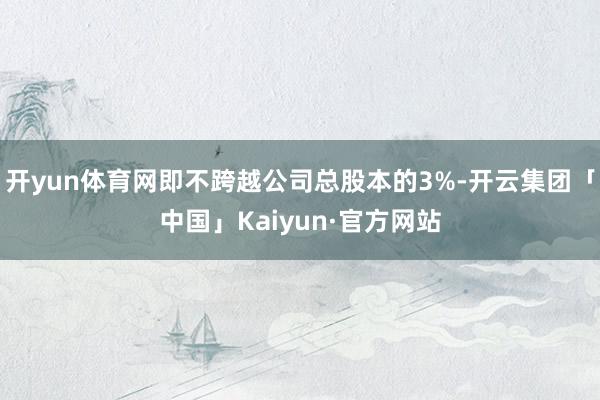 开yun体育网即不跨越公司总股本的3%-开云集团「中国」Kaiyun·官方网站