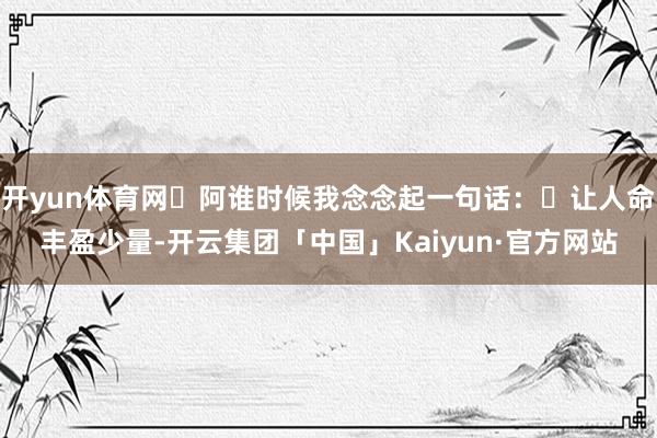 开yun体育网 阿谁时候我念念起一句话: 让人命丰盈少量-开云集团「中国」Kaiyun·官方网站