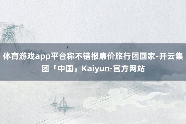 体育游戏app平台称不错报廉价旅行团回家-开云集团「中国」Kaiyun·官方网站