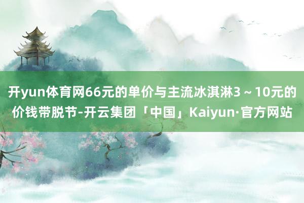 开yun体育网66元的单价与主流冰淇淋3～10元的价钱带脱节-开云集团「中国」Kaiyun·官方网站