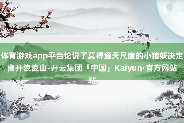 体育游戏app平台论说了莫得通天尺度的小猪妖决定离开浪浪山-开云集团「中国」Kaiyun·官方网站