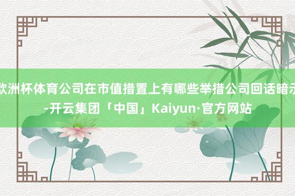 欧洲杯体育公司在市值措置上有哪些举措公司回话暗示-开云集团「中国」Kaiyun·官方网站