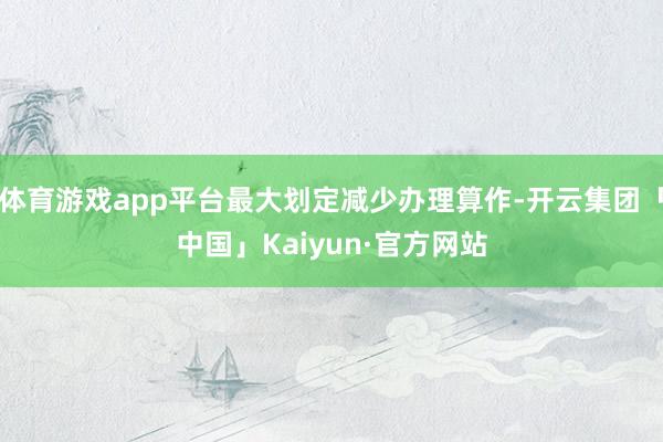 体育游戏app平台最大划定减少办理算作-开云集团「中国」Kaiyun·官方网站