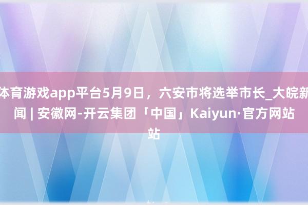 体育游戏app平台5月9日，六安市将选举市长_大皖新闻 | 安徽网-开云集团「中国」Kaiyun·官方网站