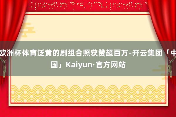 欧洲杯体育泛黄的剧组合照获赞超百万-开云集团「中国」Kaiyun·官方网站