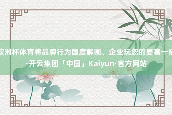 欧洲杯体育将品牌行为国度解围、企业玩忽的要害一招-开云集团「中国」Kaiyun·官方网站