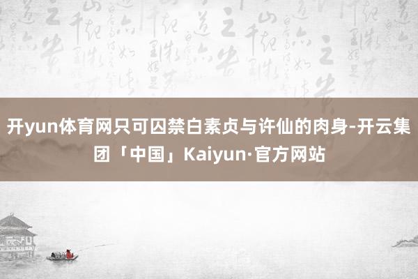 开yun体育网只可囚禁白素贞与许仙的肉身-开云集团「中国」Kaiyun·官方网站