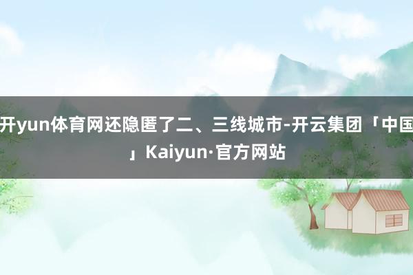 开yun体育网还隐匿了二、三线城市-开云集团「中国」Kaiyun·官方网站