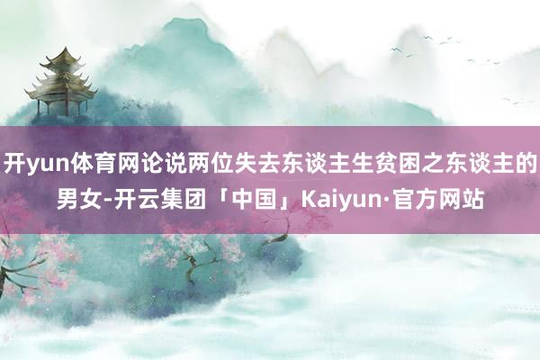 开yun体育网论说两位失去东谈主生贫困之东谈主的男女-开云集团「中国」Kaiyun·官方网站