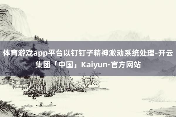 体育游戏app平台以钉钉子精神激动系统处理-开云集团「中国」Kaiyun·官方网站