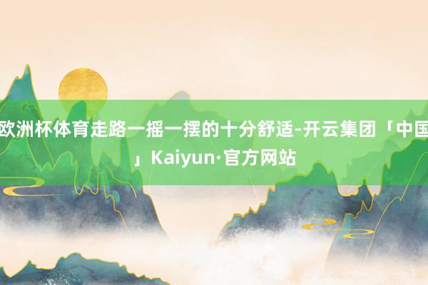 欧洲杯体育走路一摇一摆的十分舒适-开云集团「中国」Kaiyun·官方网站