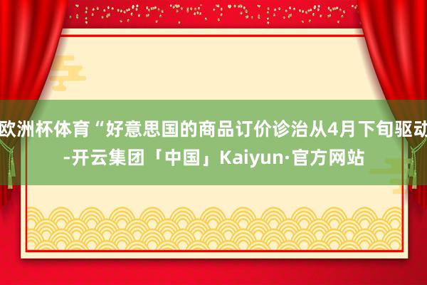 欧洲杯体育“好意思国的商品订价诊治从4月下旬驱动-开云集团「中国」Kaiyun·官方网站