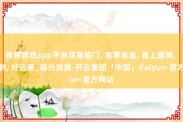 体育游戏app平台双喜临门, 喜事连连, 喜上眉梢, 喜鹊到, 好运来, 福分满满-开云集团「中国」Kaiyun·官方网站