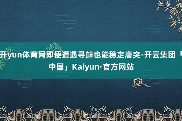 开yun体育网即便遭遇寻衅也能稳定唐突-开云集团「中国」Kaiyun·官方网站