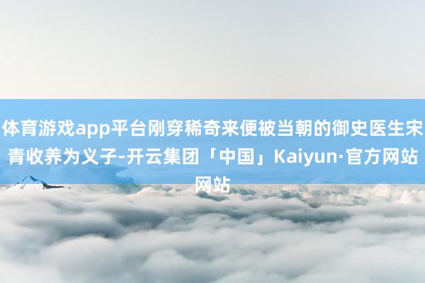 体育游戏app平台刚穿稀奇来便被当朝的御史医生宋青收养为义子-开云集团「中国」Kaiyun·官方网站