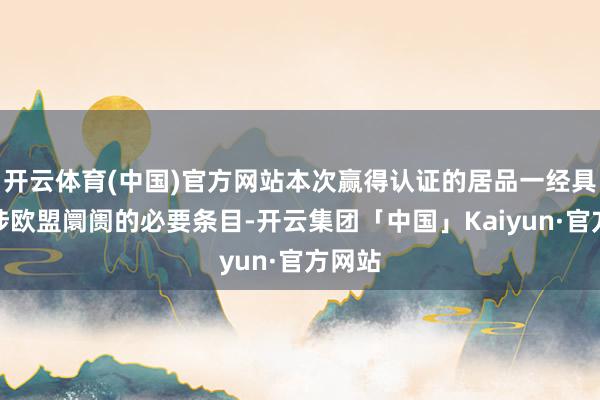 开云体育(中国)官方网站本次赢得认证的居品一经具备干涉欧盟阛阓的必要条目-开云集团「中国」Kaiyun·官方网站
