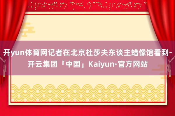 开yun体育网记者在北京杜莎夫东谈主蜡像馆看到-开云集团「中国」Kaiyun·官方网站