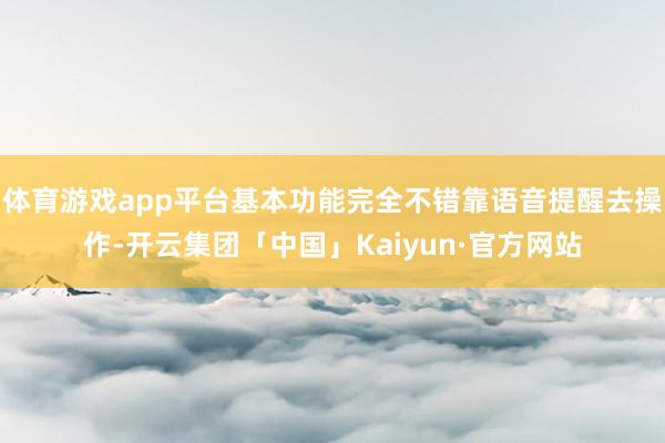 体育游戏app平台基本功能完全不错靠语音提醒去操作-开云集团「中国」Kaiyun·官方网站