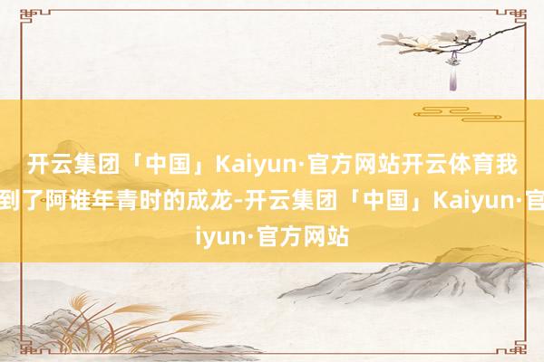 开云集团「中国」Kaiyun·官方网站开云体育我仿佛看到了阿谁年青时的成龙-开云集团「中国」Kaiyun·官方网站