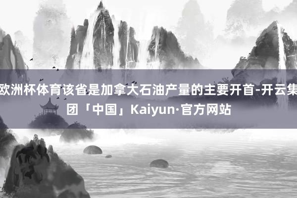 欧洲杯体育该省是加拿大石油产量的主要开首-开云集团「中国」Kaiyun·官方网站